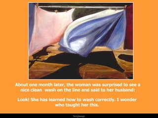 About one month later, the woman was surprised to see a nice clean  wash on the line and said to her husband: Look! She has learned how to wash correctly. I wonder who taught her this. . 