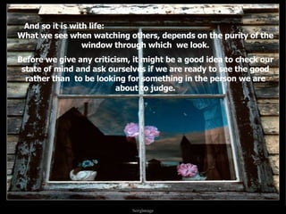 And so it is with life:  What we see when watching others, depends on the purity of the window through which  we look. Before we give any criticism, it might be a good idea to check our state of mind and ask ourselves if we are ready to see the good rather than  to be looking for something in the person we are about to judge. . . 