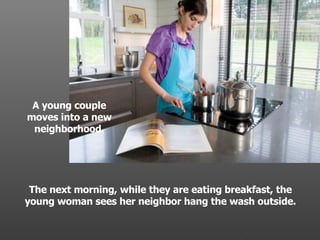 A young couple moves into a new neighborhood. The next morning, while they are eating breakfast, the young woman sees her neighbor hang the wash outside. . 