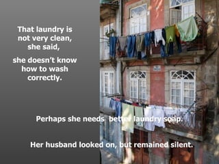 Perhaps she needs  better laundry soap. Her husband looked on, but remained silent. . That laundry is not very clean, she said,  she doesnt know how to wash correctly. . 