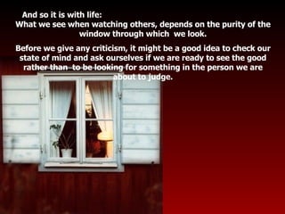 And so it is with life:  What we see when watching others, depends on the purity of the window through which  we look. Before we give any criticism, it might be a good idea to check our state of mind and ask ourselves if we are ready to see the good rather than  to be looking for something in the person we are about to judge. . . 