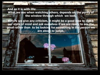 And so it is with life:  What we see when watching others, depends on the purity of the window through which  we look. Before we give any criticism, it might be a good idea to check our state of mind and ask ourselves if we are ready to see the good rather than  to be looking for something in the person we are about to judge. . . 