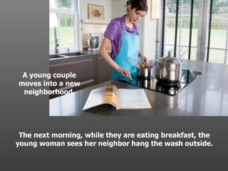 A young couple moves into a new neighborhood. The next morning, while they are eating breakfast, the young woman sees her neighbor hang the wash outside. . 