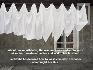 About one month later, the woman was surprised to see a nice clean  wash on the line and said to her husband: Look! She has learned how to wash correctly. I wonder who taught her this. . 