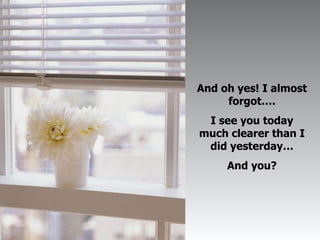 And oh yes! I almost forgot…. I see you today much clearer than I did yesterday… And you? 