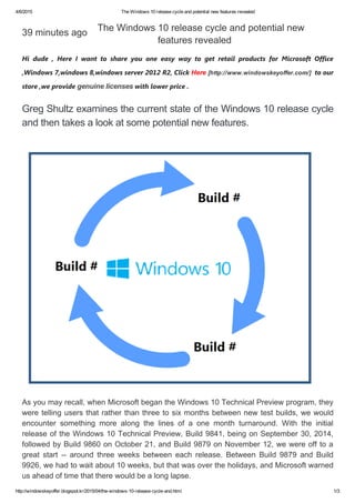 4/6/2015 The Windows 10 release cycle and potential new features revealed
http://windowskeyoffer.blogspot.kr/2015/04/the­windows­10­release­cycle­and.html 1/3
39 minutes ago
Hi dude , Here I want to share you one easy way to get retail products for Microsoft Office
,Windows 7,windows 8,windows server 2012 R2, Click Here [http://www.windowskeyoffer.com/]  to our
store ,we provide genuine licenses with lower price .
Greg Shultz examines the current state of the Windows 10 release cycle
and then takes a look at some potential new features. 
The Windows 10 release cycle and potential new
features revealed 
As you may recall, when Microsoft began the Windows 10 Technical Preview program, they
were telling users that rather than three to six months between new test builds, we would
encounter  something  more  along  the  lines  of  a  one  month  turnaround.  With  the  initial
release of the Windows 10 Technical Preview, Build 9841, being on September 30, 2014,
followed by Build 9860 on October 21, and Build 9879 on November 12, we were off to a
great  start  ­­  around  three  weeks  between  each  release.  Between  Build  9879  and  Build
9926, we had to wait about 10 weeks, but that was over the holidays, and Microsoft warned
us ahead of time that there would be a long lapse.
 