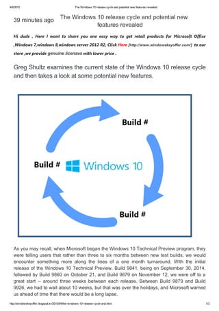 4/6/2015 TheWindows10releasecycleandpotentialnewfeaturesrevealed
http://windowskeyoffer.blogspot.kr/2015/04/the­windows­10­release­cycle­and.html 1/3
39minutesago
Hi dude , Here I want to share you one easy way to get retail products for Microsoft Office
,Windows 7,windows 8,windows server 2012 R2, ClickHere[http://www.windowskeyoffer.com/]to our
store ,we providegenuinelicenseswith lowerprice .
GregShultzexaminesthecurrentstateoftheWindows10releasecycle
andthentakesalookatsomepotentialnewfeatures.
TheWindows10releasecycleandpotentialnew
featuresrevealed
Asyoumayrecall,whenMicrosoftbegantheWindows10TechnicalPreviewprogram,they
weretellingusersthatratherthanthreetosixmonthsbetweennewtestbuilds,wewould
encounter something more along the lines of a one month turnaround. With the initial
releaseoftheWindows10TechnicalPreview,Build9841,beingonSeptember30,2014,
followedbyBuild9860onOctober21,andBuild9879onNovember12,wewereofftoa
great start ­­ around three weeks between each release. Between Build 9879 and Build
9926,wehadtowaitabout10weeks,butthatwasovertheholidays,andMicrosoftwarned
usaheadoftimethattherewouldbealonglapse.
 