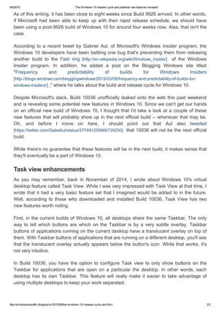 4/6/2015 TheWindows10releasecycleandpotentialnewfeaturesrevealed
http://windowskeyoffer.blogspot.kr/2015/04/the­windows­10­release­cycle­and.html 2/3
Asofthiswriting,ithasbeenclosetoeightweekssinceBuild9926arrived.Inotherwords,
ifMicrosoft hadbeen abletokeepupwith theirrapidreleaseschedule, weshouldhave
beenusingapost­9926buildofWindows10foraroundfourweeksnow.Alas,thatisn'tthe
case.
According to a recent tweet by Gabriel Aul, of Microsoft's Windows Insider program, the
Windows10developershavebeenbattlingonebugthat'spreventingthemfromreleasing
another build to the Fast ring [http://en.wikipedia.org/wiki/Windows_Insider]  of the Windows
Insider program. In addition, he added a post on the Blogging Windows site titled
"Frequency and predictability of builds for Windows Insiders
[http://blogs.windows.com/bloggingwindows/2015/03/09/frequency­and­predictability­of­builds­for­
windows­insiders/],"wherehetalksaboutthebuildandreleasecycleforWindows10.
DespiteMicrosoft'sslack,Build10036unofficiallyleakedontothewebthispastweekend
andisrevealingsomepotentialnewfeaturesinWindows10.Sincewecan'tgetourhands
onanofficialnewbuildofWindows10,IthoughtthatI'dtakealookatacoupleofthese
newfeaturesthatwillprobablyshowupinthenextofficialbuild­­wheneverthatmaybe.
Oh, and before I move on here, I should point out that Aul also tweeted
[https://twitter.com/GabeAul/status/577491259666739200]that10036willnotbethenextofficial
build.
Whilethere'snoguaranteethatthesefeatureswillbeinthenextbuild,itmakessensethat
they'lleventuallybeapartofWindows10.
As you may remember, back in November of 2014, I wrote about Windows 10's virtual
desktopfeaturecalledTaskView.WhileIwasveryimpressedwithTaskViewatthattime,I
wrotethatithadaverybasicfeaturesetthatIimaginedwouldbeaddedtointhefuture.
Well, according to those who downloaded and installed Build 10036, Task View has two
newfeaturesworthnoting.
First,inthecurrentbuildsofWindows10,alldesktopssharethesameTaskbar.Theonly
way to tell which buttons are which on the Taskbar is by a very subtle overlay. Taskbar
buttonsofapplicationsrunningonthecurrentdesktophaveatranslucentoverlayontopof
them.WithTaskbarbuttonsofapplicationsthatarerunningonadifferentdesktop,you'llsee
thatthetranslucentoverlayactuallyappearsbelowthebutton'sicon.Whilethatworks,it's
notveryintuitive.
In Build 10036, you have the option to configure Task view to only show buttons on the
Taskbar for applications that are open on a particular the desktop. In other words, each
desktophasitsownTaskbar.Thisfeaturewillreallymakeiteasiertotakeadvantageof
usingmultipledesktopstokeepyourworkseparated.
Taskviewenhancements
 