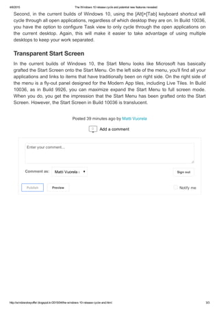4/6/2015 TheWindows10releasecycleandpotentialnewfeaturesrevealed
http://windowskeyoffer.blogspot.kr/2015/04/the­windows­10­release­cycle­and.html 3/3
Posted39minutesagobyMattiVuorela
Second,inthecurrentbuildsofWindows10,usingthe[Alt]+[Tab]keyboardshortcutwill
cyclethroughallopenapplications,regardlessofwhichdesktoptheyareon.InBuild10036,
youhavetheoptiontoconfigureTaskviewtoonlycyclethroughtheopenapplicationson
the current desktop. Again, this will make it easier to take advantage of using multiple
desktopstokeepyourworkseparated.
In the current builds of Windows 10, the Start Menu looks like Microsoft has basically
graftedtheStartScreenontotheStartMenu.Ontheleftsideofthemenu,you'llfindallyour
applicationsandlinkstoitemsthathavetraditionallybeenonrightside.Ontherightsideof
themenuisafly­outpaneldesignedfortheModernApptiles,includingLiveTiles.InBuild
10036, as in Build 9926, you can maximize expand the Start Menu to full screen mode.
Whenyoudo,yougettheimpressionthattheStartMenuhasbeengraftedontotheStart
Screen.However,theStartScreeninBuild10036istranslucent.
TransparentStartScreen

Signout
 Notifyme
Enteryourcomment...
Commentas: MattiVuorela(Google)
Publish
 Preview
0 Addacomment
 