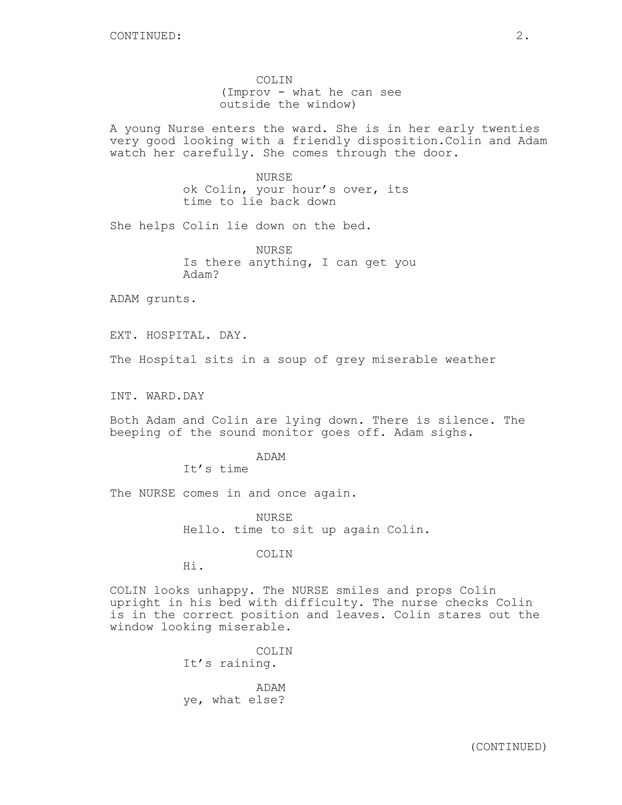 CONTINUED: 2.
COLIN
(Improv - what he can see
outside the window)
A young Nurse enters the ward. She is in her early twenties
very good looking with a friendly disposition.Colin and Adam
watch her carefully. She comes through the door.
NURSE
ok Colin, your hour’s over, its
time to lie back down
She helps Colin lie down on the bed.
NURSE
Is there anything, I can get you
Adam?
ADAM grunts.
EXT. HOSPITAL. DAY.
The Hospital sits in a soup of grey miserable weather
INT. WARD.DAY
Both Adam and Colin are lying down. There is silence. The
beeping of the sound monitor goes off. Adam sighs.
ADAM
It’s time
The NURSE comes in and once again.
NURSE
Hello. time to sit up again Colin.
COLIN
Hi.
COLIN looks unhappy. The NURSE smiles and props Colin
upright in his bed with difficulty. The nurse checks Colin
is in the correct position and leaves. Colin stares out the
window looking miserable.
COLIN
It’s raining.
ADAM
ye, what else?
(CONTINUED)
 