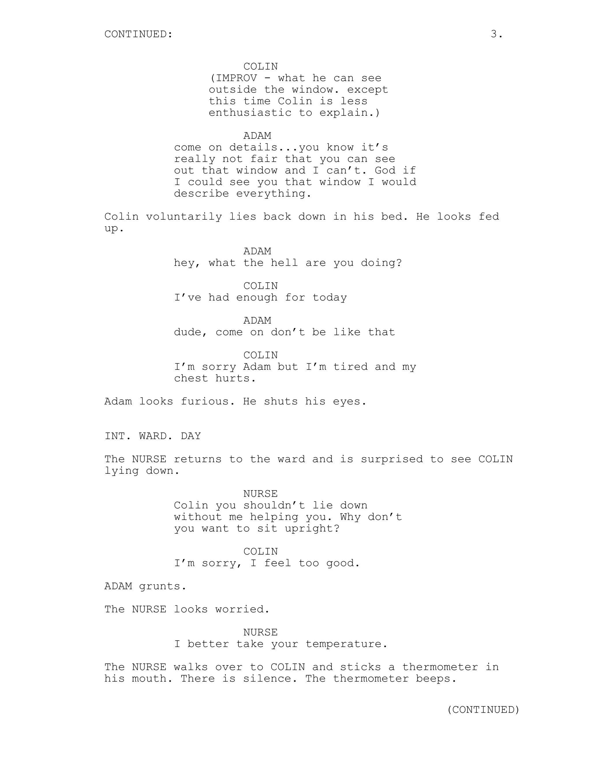 CONTINUED: 3.
COLIN
(IMPROV - what he can see
outside the window. except
this time Colin is less
enthusiastic to explain.)
ADAM
come on details...you know it’s
really not fair that you can see
out that window and I can’t. God if
I could see you that window I would
describe everything.
Colin voluntarily lies back down in his bed. He looks fed
up.
ADAM
hey, what the hell are you doing?
COLIN
I’ve had enough for today
ADAM
dude, come on don’t be like that
COLIN
I’m sorry Adam but I’m tired and my
chest hurts.
Adam looks furious. He shuts his eyes.
INT. WARD. DAY
The NURSE returns to the ward and is surprised to see COLIN
lying down.
NURSE
Colin you shouldn’t lie down
without me helping you. Why don’t
you want to sit upright?
COLIN
I’m sorry, I feel too good.
ADAM grunts.
The NURSE looks worried.
NURSE
I better take your temperature.
The NURSE walks over to COLIN and sticks a thermometer in
his mouth. There is silence. The thermometer beeps.
(CONTINUED)
 