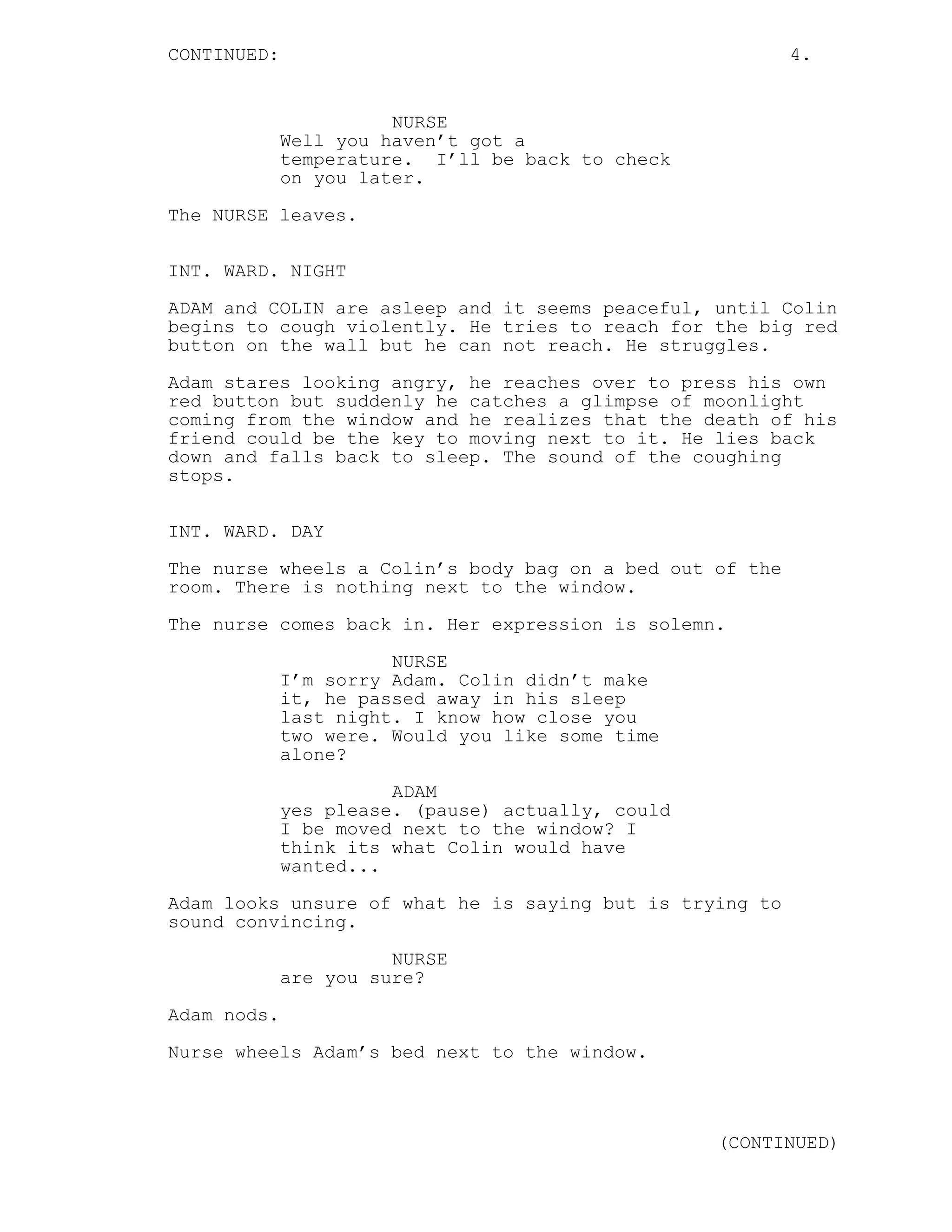 CONTINUED: 4.
NURSE
Well you haven’t got a
temperature. I’ll be back to check
on you later.
The NURSE leaves.
INT. WARD. NIGHT
ADAM and COLIN are asleep and it seems peaceful, until Colin
begins to cough violently. He tries to reach for the big red
button on the wall but he can not reach. He struggles.
Adam stares looking angry, he reaches over to press his own
red button but suddenly he catches a glimpse of moonlight
coming from the window and he realizes that the death of his
friend could be the key to moving next to it. He lies back
down and falls back to sleep. The sound of the coughing
stops.
INT. WARD. DAY
The nurse wheels a Colin’s body bag on a bed out of the
room. There is nothing next to the window.
The nurse comes back in. Her expression is solemn.
NURSE
I’m sorry Adam. Colin didn’t make
it, he passed away in his sleep
last night. I know how close you
two were. Would you like some time
alone?
ADAM
yes please. (pause) actually, could
I be moved next to the window? I
think its what Colin would have
wanted...
Adam looks unsure of what he is saying but is trying to
sound convincing.
NURSE
are you sure?
Adam nods.
Nurse wheels Adam’s bed next to the window.
(CONTINUED)
 
