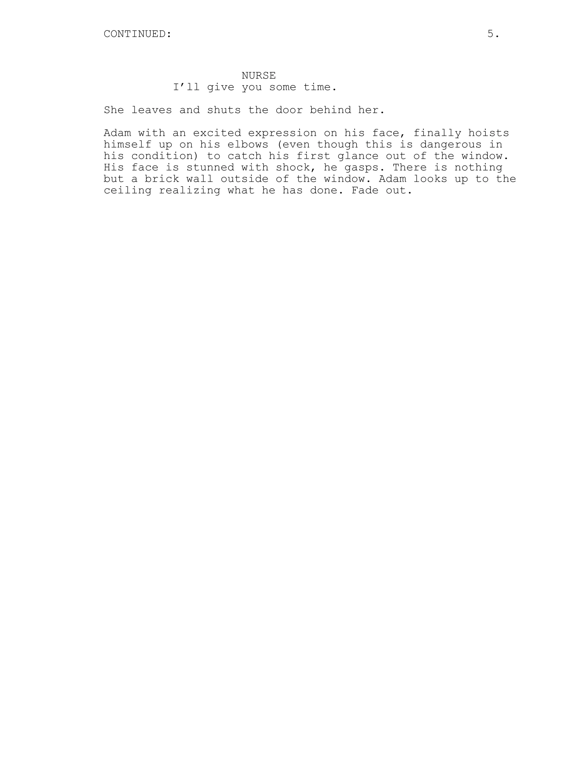 CONTINUED: 5.
NURSE
I’ll give you some time.
She leaves and shuts the door behind her.
Adam with an excited expression on his face, finally hoists
himself up on his elbows (even though this is dangerous in
his condition) to catch his first glance out of the window.
His face is stunned with shock, he gasps. There is nothing
but a brick wall outside of the window. Adam looks up to the
ceiling realizing what he has done. Fade out.
 
