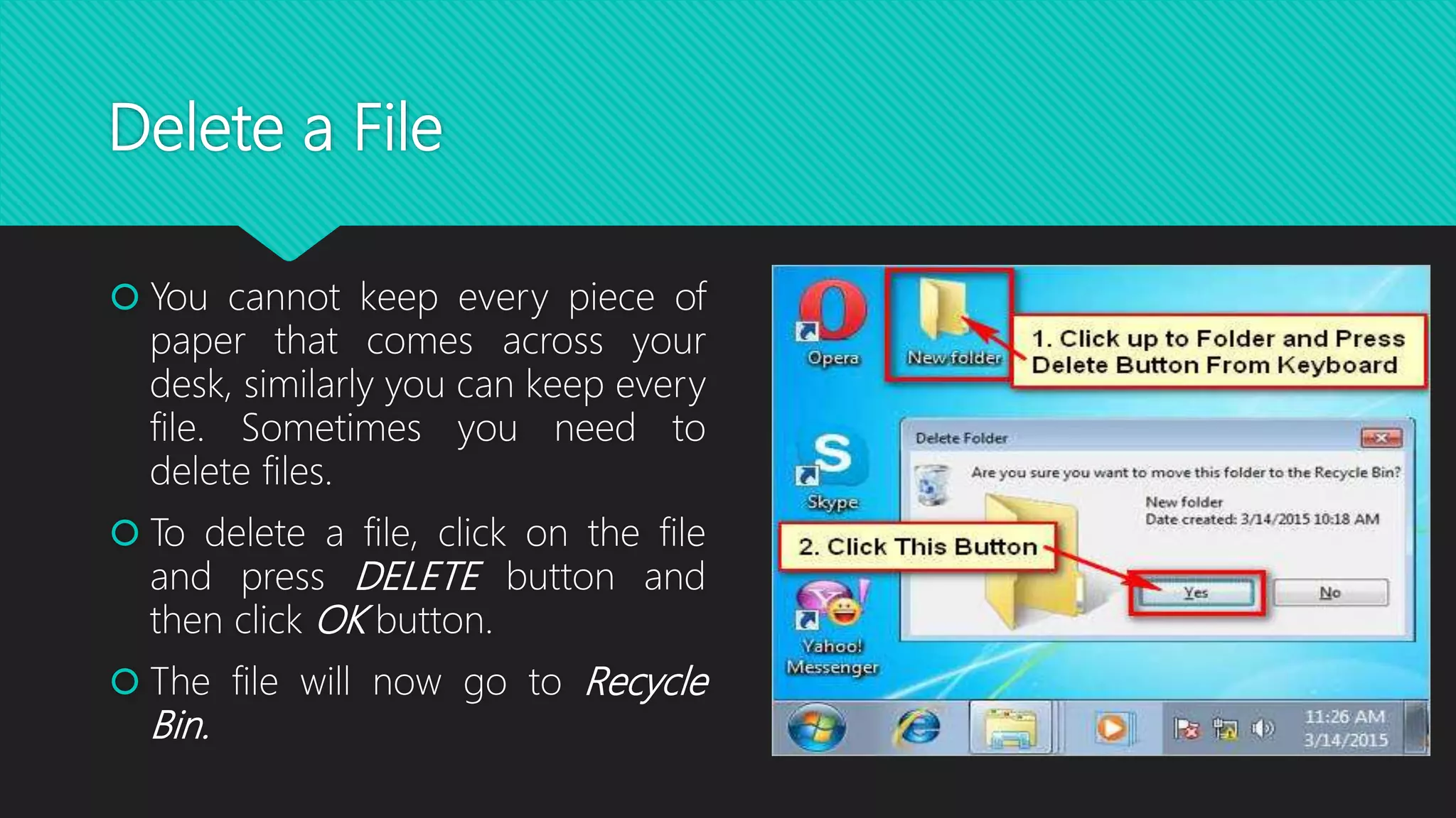 Delete a File
 You cannot keep every piece of
paper that comes across your
desk, similarly you can keep every
file. Sometimes you need to
delete files.
 To delete a file, click on the file
and press DELETE button and
then click OK button.
 The file will now go to Recycle
Bin.
 