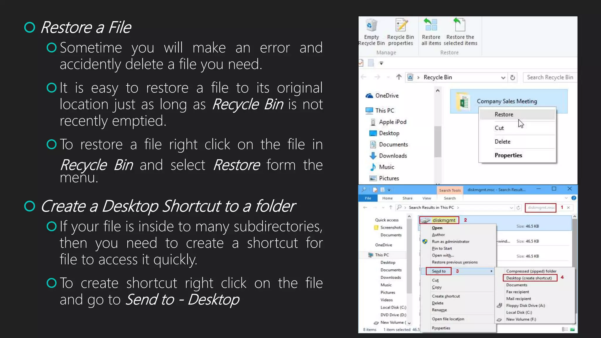  Restore a File
Sometime you will make an error and
accidently delete a file you need.
It is easy to restore a file to its original
location just as long as Recycle Bin is not
recently emptied.
To restore a file right click on the file in
Recycle Bin and select Restore form the
menu.
 Create a Desktop Shortcut to a folder
If your file is inside to many subdirectories,
then you need to create a shortcut for
file to access it quickly.
To create shortcut right click on the file
and go to Send to - Desktop
 