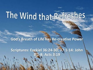 The Wind that Refreshes God’s Breath of Life has Re-creative Power Scriptures: Ezekiel 36:24-30; 37:1-14: John 3:1-8; Acts 3:19  
