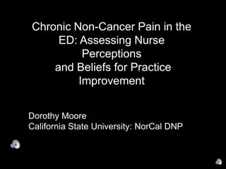 Chronic Non-Cancer Pain in the
ED: Assessing Nurse
Perceptions
and Beliefs for Practice
Improvement
Dorothy Moore
California State University: NorCal DNP
 