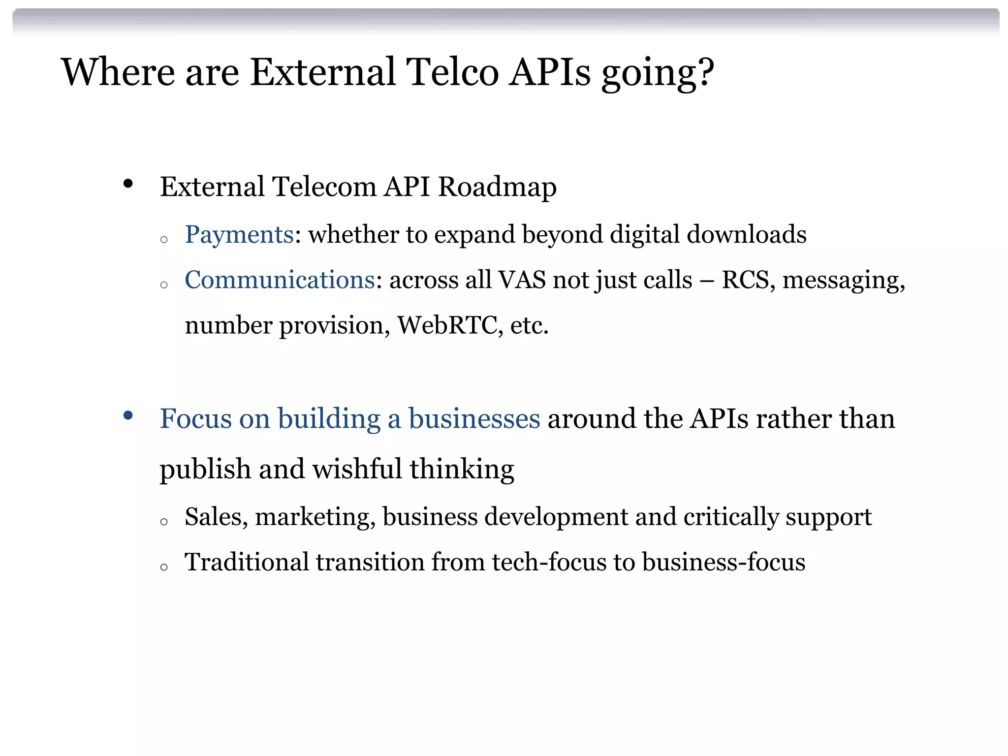 Where are External Telco APIs going?
•

External Telecom API Roadmap
o

Payments: whether to expand beyond digital downloads

o

Communications: across all VAS not just calls – RCS, messaging,
number provision, WebRTC, etc.

•

Focus on building a businesses around the APIs rather than
publish and wishful thinking
o

Sales, marketing, business development and critically support

o

Traditional transition from tech-focus to business-focus

 
