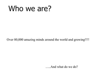 Who we are?Over 80,000 amazing minds around the world and growing!!!!…..And what do we do?
