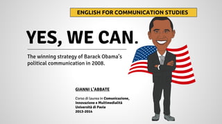 The winning strategy of Barack Obama’s
political communication in 2008.
YES, WE CAN.
ENGLISH FOR COMMUNICATION STUDIES
GIANNI L’ABBATE
Corso di laurea in Comunicazione,
Innovazione e Multimedialità
Università di Pavia
2013-2014
 