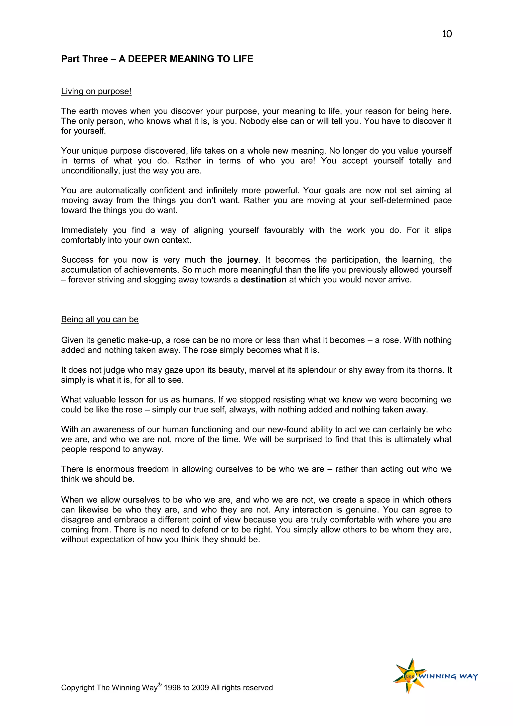 10

Part Three – A DEEPER MEANING TO LIFE


Living on purpose!

The earth moves when you discover your purpose, your meaning to life, your reason for being here.
The only person, who knows what it is, is you. Nobody else can or will tell you. You have to discover it
for yourself.

Your unique purpose discovered, life takes on a whole new meaning. No longer do you value yourself
in terms of what you do. Rather in terms of who you are! You accept yourself totally and
unconditionally, just the way you are.

You are automatically confident and infinitely more powerful. Your goals are now not set aiming at
moving away from the things you don‟t want. Rather you are moving at your self-determined pace
toward the things you do want.

Immediately you find a way of aligning yourself favourably with the work you do. For it slips
comfortably into your own context.

Success for you now is very much the journey. It becomes the participation, the learning, the
accumulation of achievements. So much more meaningful than the life you previously allowed yourself
– forever striving and slogging away towards a destination at which you would never arrive.



Being all you can be

Given its genetic make-up, a rose can be no more or less than what it becomes – a rose. With nothing
added and nothing taken away. The rose simply becomes what it is.

It does not judge who may gaze upon its beauty, marvel at its splendour or shy away from its thorns. It
simply is what it is, for all to see.

What valuable lesson for us as humans. If we stopped resisting what we knew we were becoming we
could be like the rose – simply our true self, always, with nothing added and nothing taken away.

With an awareness of our human functioning and our new-found ability to act we can certainly be who
we are, and who we are not, more of the time. We will be surprised to find that this is ultimately what
people respond to anyway.

There is enormous freedom in allowing ourselves to be who we are – rather than acting out who we
think we should be.

When we allow ourselves to be who we are, and who we are not, we create a space in which others
can likewise be who they are, and who they are not. Any interaction is genuine. You can agree to
disagree and embrace a different point of view because you are truly comfortable with where you are
coming from. There is no need to defend or to be right. You simply allow others to be whom they are,
without expectation of how you think they should be.




                          ®
Copyright The Winning Way 1998 to 2009 All rights reserved
 