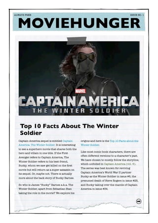 Captain America sequel is entitled Captain
America: The Winter Soldier. It is interesting
to see a superhero movie that shares both the
hero and villain in one title. If the First
Avenger refers to Captain America, The
Winter Soldier refers to his best friend,
Bucky, whom we saw get killed on the ﬁrst
movie but will return as a super assassin on
its sequel. Or, maybe not. There is actually
more about the back story of Bucky Barnes.
So who is James “Bucky” Barnes a.k.a. The
Winter Soldier, apart from Sebastian Stan
taking the role in the movie? We explore his
origins and here is the Top 10 Facts about the
Winter Soldier.
Like most comic book characters, there are
often different versions to a character’s past.
We have chosen to mostly follow the storyline,
which unfolded in Captain America (vol. 5).
The series was best known for reviving
Captain America’s World War II partner
Bucky as the Winter Soldier in issue #6, the
presumed death of Steve Rogers in issue #25,
and Bucky taking over the mantle of Captain
America in issue #34.
Top 10 Facts About The Winter
Soldier
MOVIEHUNGER
ALWAYS FREE	 	 ISSUE NO. 1
 