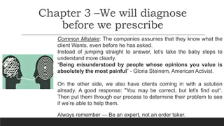 Chapter 3 –We will diagnose
before we prescribe
Common Mistake: The companies assumes that they know what the
client Wants, even before he has asked.
Instead of jumping straight to answer, let’s take the baby steps to
understand more clearly.
“Being misunderstood by people whose opinions you value is
absolutely the most painful” - Gloria Steinem, American Activist.
On the other side, we also have clients coming in with a solution
already. A good response: "You may be correct, but let's find out“.
Then put them through our process to determine their problem to see
if we’re able to help them.
Always remember — Be an expert, not an order taker.
 