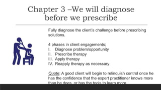 Chapter 3 –We will diagnose
before we prescribe
Fully diagnose the client’s challenge before prescribing
solutions.
4 phases in client engagements;
I. Diagnose problem/opportunity
II. Prescribe therapy
III. Apply therapy
IV. Reapply therapy as necessary
Quote: A good client will begin to relinquish control once he
has the confidence that the expert practitioner knows more
than he does, or has the tools to learn more.
 