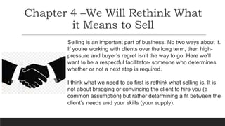 Chapter 4 –We Will Rethink What
it Means to Sell
Selling is an important part of business. No two ways about it.
If you’re working with clients over the long term, then high-
pressure and buyer’s regret isn’t the way to go. Here we’ll
want to be a respectful facilitator- someone who determines
whether or not a next step is required.
I think what we need to do first is rethink what selling is. It is
not about bragging or convincing the client to hire you (a
common assumption) but rather determining a fit between the
client’s needs and your skills (your supply).
 