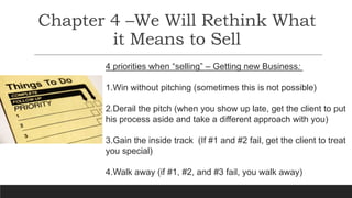 Chapter 4 –We Will Rethink What
it Means to Sell
4 priorities when “selling” – Getting new Business:
1.Win without pitching (sometimes this is not possible)
2.Derail the pitch (when you show up late, get the client to put
his process aside and take a different approach with you)
3.Gain the inside track (If #1 and #2 fail, get the client to treat
you special)
4.Walk away (if #1, #2, and #3 fail, you walk away)
 