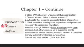 Chapter 1 – Continue
3 Steps of Positioning: Fundamental Business Strategy
1.Choose a focus. “What business are we in?”
2. Articulate that focus via a consistent claim of expertise.
3. Work to add the missing skills, capabilities and processes
necessary to support our new claim.
Benefits: It brings forward a sales advantage and a price
premium, both of which allow us to guarantee clients
satisfaction as well as the opportunity to reinvest in ourselves
thereby further strengthening our expertise.
Control: We need to take control from Start.
 