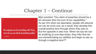 Chapter 1 – Continue
Blair proclaim "Our claim of expertise should be a
lot narrower than the sum of our capabilities."
As per him when we specialize, people will assume
we can do more and, as a result, they develop this
overall positive lens through which they see us.
But the opposite is also true. When we say we can
do anything (a one-stop-shop), they infer that we
are overestimating our abilities and begin to see us
through a negative lens??
 