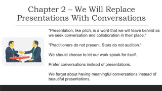 Chapter 2 – We Will Replace
Presentations With Conversations
"Presentation, like pitch, is a word that we will leave behind as
we seek conversation and collaboration in their place.“
"Practitioners do not present. Stars do not audition.“
We should choose to let our work speak for itself.
Prefer conversations instead of presentations.
We forget about having meaningful conversations instead of
beautiful presentations.
 
