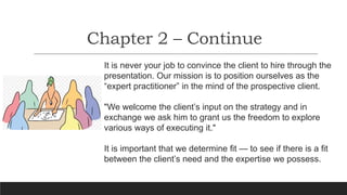 Chapter 2 – Continue
It is never your job to convince the client to hire through the
presentation. Our mission is to position ourselves as the
“expert practitioner” in the mind of the prospective client.
"We welcome the client’s input on the strategy and in
exchange we ask him to grant us the freedom to explore
various ways of executing it."
It is important that we determine fit — to see if there is a fit
between the client’s need and the expertise we possess.
 