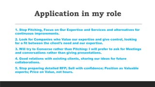 Application in my role
1. Stop Pitching, Focus on Our Expertise and Services and alternatives for
continuous improvements.
2. Look for Companies who Value our expertise and give control, looking
for a fit between the client’s need and our expertise.
3. Will try to Converse rather than Pitching: I will prefer to ask for Meetings
and conversations rather than giving presentations.
4. Good relations with existing clients, sharing our ideas for future
collaborations.
5. Stop preparing detailed RFP; Sell with confidence; Position as Valuable
experts; Price on Value, not hours.
 
