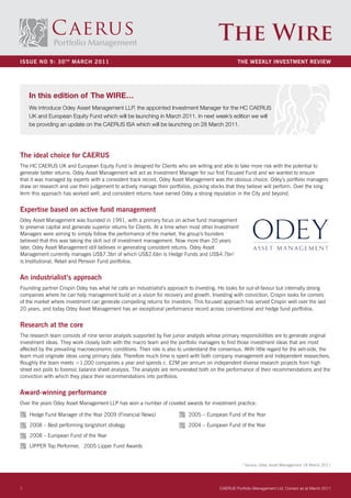 The Wire
ISSUE NO 9: 30 TH MaRcH 2011                                                                        THE WEEKLY INVESTMENT REVIEW




    In this edition of The WIRE…
    We introduce Odey Asset Management LLP, the appointed Investment Manager for the HC CAERUS
    UK and European Equity Fund which will be launching in March 2011. In next week’s edition we will
    be providing an update on the CAERUS ISA which will be launching on 28 March 2011.




The ideal choice for caERUS
The HC CAERUS UK and European Equity Fund is designed for Clients who are willing and able to take more risk with the potential to
generate better returns. Odey Asset Management will act as Investment Manager for our first Focused Fund and we wanted to ensure
that it was managed by experts with a consistent track record, Odey Asset Management was the obvious choice. Odey’s portfolio managers
draw on research and use their judgement to actively manage their portfolios, picking stocks that they believe will perform. Over the long
term this approach has worked well, and consistent returns have earned Odey a strong reputation in the City and beyond.


Expertise based on active fund management
Odey Asset Management was founded in 1991, with a primary focus on active fund management
to preserve capital and generate superior returns for Clients. At a time when most other Investment
Managers were aiming to simply follow the performance of the market, the group’s founders
believed that this was taking the skill out of investment management. Now more than 20 years
later, Odey Asset Management still believes in generating consistent returns. Odey Asset
Management currently manages US$7.3bn of which US$2.6bn is Hedge Funds and US$4.7bn1
is Institutional, Retail and Pension Fund portfolios.


an industrialist’s approach
Founding partner Crispin Odey has what he calls an industrialist’s approach to investing. He looks for out-of-favour but internally strong
companies where he can help management build on a vision for recovery and growth. Investing with conviction, Crispin looks for corners
of the market where investment can generate compelling returns for investors. This focused approach has served Crispin well over the last
20 years, and today Odey Asset Management has an exceptional performance record across conventional and hedge fund portfolios.


Research at the core
The research team consists of nine senior analysts supported by five junior analysts whose primary responsibilities are to generate original
investment ideas. They work closely both with the macro team and the portfolio managers to find those investment ideas that are most
affected by the prevailing macroeconomic conditions. Their role is also to understand the consensus. With little regard for the sell-side, the
team must originate ideas using primary data. Therefore much time is spent with both company management and independent researchers.
Roughly the team meets >1,000 companies a year and spends c. £2M per annum on independent diverse research projects from high
street exit polls to forensic balance sheet analysis. The analysts are remunerated both on the performance of their recommendations and the
conviction with which they place their recommendations into portfolios.


award-winning performance
Over the years Odey Asset Management LLP has won a number of coveted awards for investment practice:

    Hedge Fund Manager of the Year 2009 (Financial News)                     2005 – European Fund of the Year
    2008 – Best performing long/short strategy                               2004 – European Fund of the Year
    2008 – European Fund of the Year
    LIPPER Top Performer, 2005 Lipper Fund Awards


                                                                                                      1
                                                                                                          Source: Odey Asset Management 18 March 2011




1                                                                                          CAERUS Portfolio Management Ltd. Correct as at March 2011
 