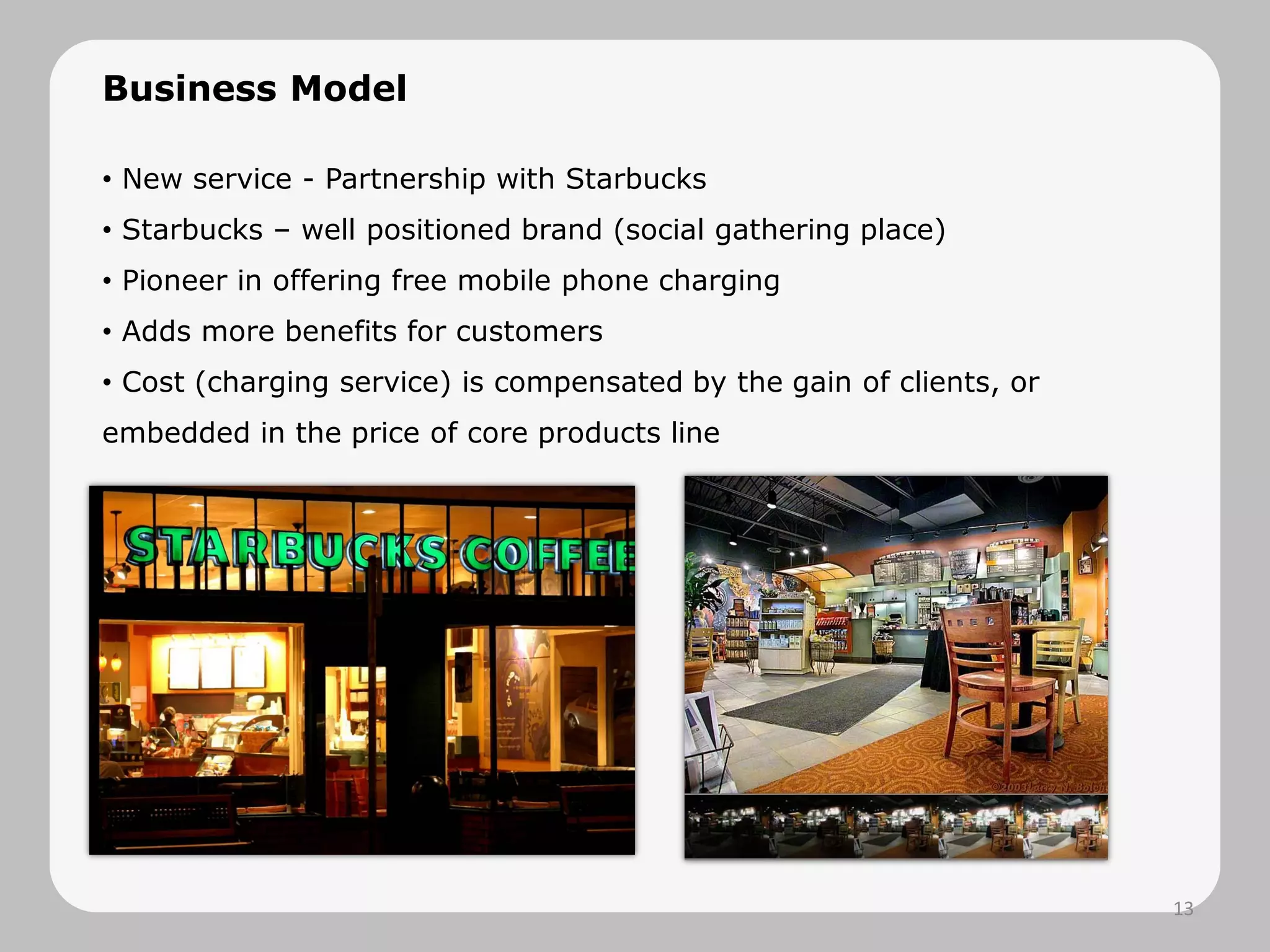 Business Model
• New service - Partnership with Starbucks
• Starbucks – well positioned brand (social gathering place)
• Pioneer in offering free mobile phone charging
• Adds more benefits for customers
• Cost (charging service) is compensated by the gain of clients, or
embedded in the price of core products line
13
 