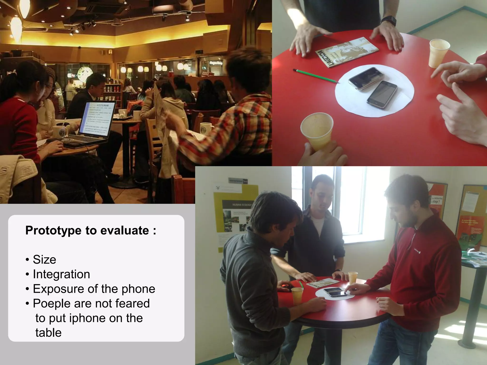 8
Prototype to evaluate :
• Size
• Integration
• Exposure of the phone
• Poeple are not feared
to put iphone on the
table
 