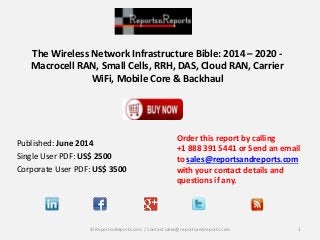 The Wireless Network Infrastructure Bible: 2014 – 2020 -
Macrocell RAN, Small Cells, RRH, DAS, Cloud RAN, Carrier
WiFi, Mobile Core & Backhaul
Order this report by calling
+1 888 391 5441 or Send an email
to sales@reportsandreports.com
with your contact details and
questions if any.
1© ReportsnReports.com / Contact sales@reportsandreports.com
Published: June 2014
Single User PDF: US$ 2500
Corporate User PDF: US$ 3500
 
