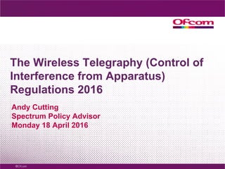 The Wireless Telegraphy (Control of
Interference from Apparatus)
Regulations 2016
Andy Cutting
Spectrum Policy Advisor
Monday 18 April 2016
 