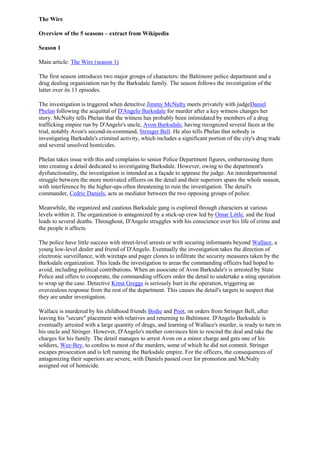 The Wire<br />Overview of the 5 seasons – extract from Wikipedia<br />Season 1<br />Main article: The Wire (season 1)<br />The first season introduces two major groups of characters: the Baltimore police department and a drug dealing organization run by the Barksdale family. The season follows the investigation of the latter over its 13 episodes.<br />The investigation is triggered when detective Jimmy McNulty meets privately with judge Daniel Phelan following the acquittal of D'Angelo Barksdale for murder after a key witness changes her story. McNulty tells Phelan that the witness has probably been intimidated by members of a drug trafficking empire run by D'Angelo's uncle, Avon Barksdale, having recognized several faces at the trial, notably Avon's second-in-command, Stringer Bell. He also tells Phelan that nobody is investigating Barksdale's criminal activity, which includes a significant portion of the city's drug trade and several unsolved homicides.<br />Phelan takes issue with this and complains to senior Police Department figures, embarrassing them into creating a detail dedicated to investigating Barksdale. However, owing to the department's dysfunctionality, the investigation is intended as a façade to appease the judge. An interdepartmental struggle between the more motivated officers on the detail and their superiors spans the whole season, with interference by the higher-ups often threatening to ruin the investigation. The detail's commander, Cedric Daniels, acts as mediator between the two opposing groups of police.<br />Meanwhile, the organized and cautious Barksdale gang is explored through characters at various levels within it. The organization is antagonized by a stick-up crew led by Omar Little, and the feud leads to several deaths. Throughout, D'Angelo struggles with his conscience over his life of crime and the people it affects.<br />The police have little success with street-level arrests or with securing informants beyond Wallace, a young low-level dealer and friend of D'Angelo. Eventually the investigation takes the direction of electronic surveillance, with wiretaps and pager clones to infiltrate the security measures taken by the Barksdale organization. This leads the investigation to areas the commanding officers had hoped to avoid, including political contributions. When an associate of Avon Barksdale's is arrested by State Police and offers to cooperate, the commanding officers order the detail to undertake a sting operation to wrap up the case. Detective Kima Greggs is seriously hurt in the operation, triggering an overzealous response from the rest of the department. This causes the detail's targets to suspect that they are under investigation.<br />Wallace is murdered by his childhood friends Bodie and Poot, on orders from Stringer Bell, after leaving his quot;
securequot;
 placement with relatives and returning to Baltimore. D'Angelo Barksdale is eventually arrested with a large quantity of drugs, and learning of Wallace's murder, is ready to turn in his uncle and Stringer. However, D'Angelo's mother convinces him to rescind the deal and take the charges for his family. The detail manages to arrest Avon on a minor charge and gets one of his soldiers, Wee-Bey, to confess to most of the murders, some of which he did not commit. Stringer escapes prosecution and is left running the Barksdale empire. For the officers, the consequences of antagonizing their superiors are severe, with Daniels passed over for promotion and McNulty assigned out of homicide.<br />Season 2<br />Main article: The Wire (season 2)<br />The second season, along with its ongoing examination of the drug problem and its effect on the urban poor, examines the plight of the blue-collar urban working class as exemplified by stevedores in the city port, as some of them get caught up in smuggling drugs and other contraband inside the containers that their port receives.[44] In a season-long subplot, the Barksdale organization continues its drug trafficking despite Avon's imprisonment, with Stringer Bell assuming greater power.<br />McNulty harbors a vendetta against his former commanders for reassigning him to the marine unit. When thirteen unidentified young women are found dead in a container at the docks, McNulty makes a spiteful effort to stick the murders within the jurisdiction of his former commander. Meanwhile, police Major Stan Valchek gets into a feud with Frank Sobotka, a leader of the International Brotherhood of Stevedores, a fictional dockers' union, over competing donations to their old neighborhood church. Valchek demands a detail to investigate Sobotka. Cedric Daniels is interviewed, having been praised by Prez, Major Valcheck's son-in-law, and due to his work on the Barksdale case. He is eventually selected to lead the detail assigned just to investigate Sobotka, when the investigation is concluded Daniels is assured he will move up to head a special case unit with personnel of his choosing.<br />Life for the blue-collar men of the port is increasingly hard and work is scarce. As union leader, Sobotka has taken it on himself to reinvigorate the port by convincing politicians to support much-needed initiatives. Lacking the funds needed for this kind of influence, Sobotka has become involved with a smuggling ring. Around him, his son and nephew also turn to crime, as they have few other opportunities to earn money. It becomes clear to the Sobotka detail that the dead girls are related to their investigation, as they were in a container that was supposed to be smuggled through the port. They again use wiretaps to infiltrate the crime ring and slowly work their way up the chain towards The Greek, the mysterious man in charge. But Valchek, upset that their focus has moved beyond Sobotka, gets the FBI involved. The Greek has contacts inside the FBI and starts severing his ties to Baltimore when he learns about the investigation.<br />After a dispute over stolen goods turns violent, Sobotka's son Ziggy is charged with the murder of one of the Greek's underlings. Sobotka himself is arrested for smuggling; he agrees to work with the detail to help his son, finally seeing his actions as a mistake. However, the Greek learns about this through the FBI and has Sobotka killed. The investigation ends with the fourteen homicides solved but the perpetrator already dead. Several drug dealers and mid-level smuggling figures tied to the Greek are arrested, but he and his second-in-command escape uncharged and unidentified. The Major is pleased that Sobotka was arrested; the case is seen as a success by the commanding officers, but is viewed as a failure by the detail.<br />Across town, the Barksdale organization continues its business under Stringer while Avon and D'Angelo Barksdale serve prison time. D'Angelo decides to cut ties to his family after his uncle organizes the deaths of several inmates and blames it on a corrupt guard to shave time from his sentence. Eventually Stringer covertly orders D'Angelo killed, faking it as a suicide. Avon is unaware of Stringer's duplicity and mourns the loss of his nephew.<br />Stringer also struggles with the loss of his drug suppliers and bad quality product. He again goes behind Avon's back, giving up half of Avon's most prized territory to a rival named Proposition Joe in exchange for a share of his supply. Avon, unaware of the arrangement, assumes that Joe and other dealers are moving into his territory simply because the Barksdale organization has too few enforcers. He contracts a feared assassin named Brother Mouzone. Stringer deals with this by tricking his old adversary Omar into believing that Mouzone was responsible for the vicious killing of his partner in their feud in season one. Seeking revenge, Omar shoots Mouzone, but realizes Stringer has lied and calls 9-1-1. Mouzone recovers and leaves Baltimore, and Stringer is free to continue his business with Proposition Joe with new consent from Avon Barksdale.<br />Season 3<br />Main article: The Wire (season 3)<br />In the third season, the focus returned to the street and the Barksdale organization. The scope, however, was expanded to include the city's political scene. A new subplot was introduced to explore the potential positive effects of de facto quot;
legalizingquot;
 the illegal drug trade, and incidentally prostitution, within the limited boundaries of a few uninhabited city blocks — referred to as Hamsterdam. The posited benefits, as in Amsterdam and other European cities, were reduced street crime city-wide and increased outreach of health and social services to at-risk populations. These were continuations of storylines hinted at earlier.<br />The demolition of the towers that had served as the Barksdale organization's prime territory pushes their dealers back out onto the streets of Baltimore. Stringer Bell continues his reform of the organization by cooperating with other drug lords, sharing with one another territory, product, and profits. Stringer's proposal is met with a curt refusal from Marlo Stanfield, leader of a new, growing crew. Against Stringer's advice, Avon decides to take Marlo's territory by force, and the two gangs become embroiled in a bitter turf war with multiple deaths. Omar Little continues to rob the Barksdale organization wherever possible. Working with his new boyfriend, Dante, and two women, he is once more a serious problem. The violence related to the drug trade makes it an obvious choice of investigation for Cedric Daniels' now-permanent Major Crimes Unit.<br />Councilman Tommy Carcetti begins to prepare himself for a mayoral race. He manipulates a colleague into running against the mayor to split the black vote, secures a capable campaign manager, and starts making headlines for himself.<br />Approaching the end of his career, Major Howard quot;
Bunnyquot;
 Colvin decides to achieve some real change in the neighborhoods he has long been responsible for. Seeing the spread of drug dealing into previously unscathed areas following the destruction of the towers, he assumes the task of containing the problem. Without the knowledge of central command, he sets up areas where drug trade would go unpunished but still be monitored by police officers, and cracks down on any traffic elsewhere. His scheme achieves his aims and reduces crime in his district, but is eventually exposed to his superiors and city politicians, including Carcetti who uses the scandal to make a grandstanding speech. With top brass outraged, Colvin is forced to cease his actions, accept a demotion, and retire from the department on a lower-grade pension.<br />Dennis quot;
Cuttyquot;
 Wise, once a drug dealer's enforcer, is released from prison alongside Avon. His struggles to adapt to life as a free man show an attempt at personal reform. Cutty tries to work as a manual laborer and then flirts with his former life, going to work for Avon. Finding he no longer has the heart for murder, he eventually uses funding from Avon to purchase new equipment for his nascent boxing gym.<br />The Major Crimes Unit learns that Stringer has been buying real estate and developing it to fulfill his dream of being a successful legitimate businessman. Believing that the bloody turf war with Marlo is poised to destroy everything the Barksdale crew had worked for, Stringer gives Major Colvin information on Avon's weapons stash. But Stringer is himself being betrayed by Avon: Brother Mouzone had returned to Baltimore and tracked down Omar to join forces. Mouzone tells Avon that his shooting must be avenged. Avon, remembering how Stringer disregarded his order which resulted in Stringer attempting to have Brother Mouzone killed, possibly still furious over D'Angelo's murder (Stringer having finally confessed the truth), and fearing Mouzone's ability to harm his reputation outside of Baltimore, informs Mouzone of Stringer's upcoming visit to his construction site. There, Mouzone and Omar corner him and shoot him to death.<br />Colvin tells McNulty about Avon's hideout, and armed with the information gleaned from selling the Barksdale crew pre-wiretapped disposable cell phones, the detail stages a raid, arresting Avon and most of his underlings. Barksdale's criminal empire lies in ruins, and Marlo's young crew simply moves into their territory. The drug trade in West Baltimore continues with little change.<br />Season 4<br />Main article: The Wire (season 4)<br />The fourth season expanded its scope again to include an examination of the school system. Other major plots include the mayoral race that continues the political storyline begun in season three, and a closer look at Marlo Stanfield's drug gang, which has grown to control most of western Baltimore's trafficking.<br />The show introduces Dukie, Randy, Michael, and Namond, four boys from West Baltimore, as they enter the eighth grade. At the same school, Prez has begun a new career as a math teacher. Despite mentorship from the more seasoned faculty, Namond, and later Michael, work as drug runners for Bodie, who has had middling success selling Proposition Joe's product independently.<br />The cold-blooded Marlo has come to dominate the streets of the west side, using murder and intimidation to make up for his weak-quality drugs and lack of business acumen. His enforcers Chris Partlow and Snoop conceal their numerous victims in boarded-up row houses where the bodies will not be readily discovered. The disappearances of so many known criminals come to mystify both the major crimes unit investigating Marlo and the homicide unit assigned to solve the presumed murders. Marlo coerces Bodie into working under him.<br />McNulty has found peace working as a patrolman and living with Beadie Russell, and refuses promotions from Daniels, now a Major commanding the Western District. Detectives Kima Greggs and Lester Freamon, as part of the major crimes unit, investigate Avon Barksdale's political donations and serve several key figures with subpoenas. Their work is shut down by Commissioner Ervin Burrell at Mayor Clarence Royce's request, and after being placed under stricter supervision within their unit, both Greggs and Freamon request and receive transfer to the homicide division.<br />Meanwhile, the city's mayoral primary race enters its closing weeks. Royce initially has a seemingly insurmountable lead over challengers Tommy Carcetti and Tony Gray, with a big war chest and major endorsements. Royce's lead begins to fray, however, as his own political machinations turn against him and Carcetti starts to highlight the city's crime problem. This propels Carcetti to victory in the primary,<br />Howard quot;
Bunnyquot;
 Colvin joins a research group attempting to study potential future criminals while they are still young. Dennis quot;
Cuttyquot;
 Wise continues to work with boys in his boxing gym, and accepts a job at the school rounding up truants. Bubbles takes a homeless teenager named Sherrod under his wing. He encourages the boy to attend class, which he fails to do.<br />Prez has a few successes with his students, but some of them start to slip away. Disruptive Namond is removed from class and placed in the research group, where he gradually develops affection and respect for Colvin. Randy reveals to the assistant principal knowledge of a murder in a moment of desperation, leading to his being interrogated by police.<br />Proposition Joe engineers a conflict between Omar Little and Marlo to convince Marlo to join the New Day Co-Op. After Omar robs Marlo, Marlo frames Omar for a murder and attempts to have him murdered in jail, but Omar manages to beat the charge with the help of Bunk. Omar learns Marlo set him up, and gets revenge on him and Proposition Joe by robbing the entire shipment of the Co-Op. Meanwhile, the co-op members, including Marlo, are furious at Joe for allowing the shipment to be stolen. Marlo demands satisfaction, and as a result, Joe sets up a meet between him and Spiros Vondas, who assuages Marlo's concerns. Having gotten a lead on Joe's connection to the Greeks, Marlo begins investigating them to learn more about their role in bringing narcotics into Baltimore.<br />Freamon discovers the bodies Chris and Snoop had hidden. Bodie offers McNulty testimony against Marlo and his crew, but is shot dead on his corner by O-Dog. Sherrod dies after injecting a poisoned vial of heroin that, unbeknownst to him, Bubbles had prepared for their tormentor. Bubbles turns himself in to the police and tries to hang himself, but he survives and is taken to a detox facility. Michael has now joined the ranks of Marlo's killers and runs one of his corners, with Dukie leaving high school to work there. Randy's house is firebombed by school bullies for his cooperation with the police, leaving his caring foster mother hospitalized and sending him back to a group home. Namond is taken in by Colvin, who recognized the good in him. The major crimes unit from earlier seasons is largely reunited, and they resume their investigation of Marlo Stanfield.<br />Season 5<br />Main article: The Wire (season 5)<br />The fifth season focuses on the media and media consumption.[55] The show depicts the newspaper The Baltimore Sun, and in fact elements of the plot are taken from accounts of real-life events (such as the Jayson Blair NY Times scandal) and people at the Sun.[56] The season, according to David Simon, deals with quot;
what stories get told and what don't and why it is that things stay the same.quot;
[55] Issues such as the quest for profit, the decrease in the number of reporters, and the end of aspiration for news quality would all be addressed, alongside the theme of homelessness.<br />Fifteen months after the fourth season concludes, Mayor Carcetti's cuts in the police budget to redress the education deficit force the Marlo Stanfield investigation to shut down. Cedric Daniels secures a detail to focus on the prosecution of Senator Davis for corruption. Detective McNulty returns to the Homicide unit and decides to divert resources back to the police department by faking evidence to make it appear that a serial killer is murdering homeless men.<br />The Baltimore Sun also faces budget cuts and the newsroom struggles to adequately cover the city, omitting many important stories. Commissioner Burrell continues to falsify crime statistics and is fired by Carcetti, who positions Daniels to replace him.<br />Proposition Joe teaches Marlo Stanfield how to launder money and evade investigation. Once Joe is no longer useful to him, Stanfield has Joe killed and usurps his position with the Greeks and the New Day Co-Op. Stanfield lures his enemy Omar Little out of retirement by having Omar's mentor Butchie murdered. Michael Lee continues working as a Stanfield enforcer, providing a home for his friend Dukie and younger brother Bug.<br />Omar returns to Baltimore seeking revenge, targeting Stanfield's organization, stealing and destroying money and drugs and killing Stanfield enforcers in an attempt to force Stanfield into the open. However, he is eventually shot and killed by Kenard, a young Stanfield dealer.<br />Templeton claims to have been contacted by McNulty's fake serial killer. City Editor Gus Haynes becomes suspicious, but his superiors are enamored of Templeton. The story gains momentum and Carcetti spins the resulting attention on homelessness into a key issue in his imminent campaign for Governor and restores funding to the police department.<br />Bubbles is recovering from his drug addiction while living in his sister's basement. He is befriended by Sun reporter Mike Fletcher, who eventually writes a profile of Bubbles.<br />Bunk is disgusted with McNulty's serial killer scheme and tries to have Lester Freamon reason with McNulty. Instead, Freamon helps McNulty perpetuate the lie and uses the funds for an illegal wiretap on Stanfield. Bunk resumes working the vacant house murders, leading to a murder warrant against Partlow for killing Michael's stepfather.<br />Freamon and Leander Sydnor gather enough evidence to arrest Stanfield and most of his top lieutenants, seizing a large quantity of drugs. Stanfield suspects that Michael is an informant, and orders him killed. Michael realizes he is being set up and kills Snoop instead. A wanted man, he leaves Bug with an Aunt and begins a career as a stick-up man. With his support system gone Dukie lives with drug addicts.<br />McNulty tells Kima Greggs about his fabrications to prevent her wasting time on the case. Greggs tells Daniels, who, along with Rhonda Pearlman, takes this news to Carcetti, who orders a cover-up because of the issue's importance to his campaign.<br />Davis is acquitted, but Freamon uses the threat of federal prosecution to blackmail him for information. Davis reveals Levy has a mole in the courthouse from whom he illegally purchases copies of sealed indictments. Herc tells Levy that the Stanfield case was probably based on an illegal wiretap, something which would jeopardize the entire case. After Levy reveals this to Pearlman, she uses Levy's espionage to blackmail him into agreeing to a plea bargain for his defendants. Levy ensures Stanfield's release on the condition that he permanently retires, while his subordinates will have to accept long sentences. Stanfield sells the connection to The Greeks back to the Co-Op and plans to become a businessman, though indications are that ultimately he will not be able to resist the lure of the corner.<br />As the cover-up begins, a copy-cat killing occurs, but McNulty quickly identifies and arrests the culprit. Pearlman tells McNulty and Freamon that they can no longer be allowed to do investigative work and warns of criminal charges if the scandal becomes public. They opt to retire. Haynes attempts to expose Templeton but the managing editors ignore the fabrications and demote anyone critical of their star reporter. Carcetti pressures Daniels to falsify crime statistics to aid his campaign. Daniels refuses and then quietly resigns rather than have his FBI file leaked.<br />In a final montage, McNulty gazes over the city; Freamon enjoys retirement; Templeton wins a Pulitzer; Carcetti becomes Governor; Haynes is sidelined to the copy desk and replaced by Fletcher; Campbell appoints Valchek as commissioner; Dukie continues to use heroin; Michael becomes a stickup boy; Pearlman becomes a judge and Daniels a defense attorney; Bubbles is allowed upstairs where he enjoys a family dinner; Chris serves his life sentence alongside Wee-Bey; the drug trade continues; and the people of Baltimore go on with their lives.<br />