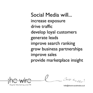 Social Media will...

increase exposure
drive traffic
develop loyal customers
generate leads
improve search ranking
grow business partnerships
improve sales
provide marketplace insight

Say he l l o !
hello@thewire-socialmedia.co.uk

 