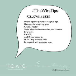 #TheWireTips
FOLLOWS & LIKES
Upload a profile picture of you/your logo
Maximise the marketing space
Create a header
Write a bio that best describes your business
Be creative
RATIOS
AUDIT your accounts
DON’T buy follows & likes
Be targeted with sponsored posts

Say he l l o !
hello@thewire-socialmedia.co.uk

 