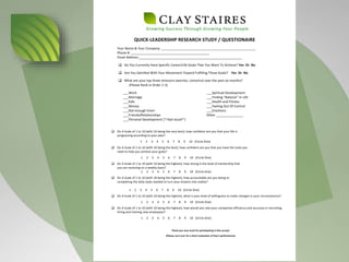 Growing Success Through Growing Your People
QUICK-LEADERSHIP RESEARCH STUDY / QUESTIONAIRE
Your Name & Your Company: ____________________________________________________
Phone #: ___________________________________________
Email Address:_________________________________________________________
q Do You Currently Have Specific Career/Life Goals That You Want To Achieve? Yes Or No
q Are You Satisfied With Your Movement Toward Fulfilling Those Goals? Yes Or No
q What are your top three stressors (worries, concerns) over the past six months?
(Please Rank in Order 1-3)
___Work
___Marriage
___Kids
___Money
___Not enough time!
___Friends/Relationships
___Personal Development (“I feel stuck!”)
___Spiritual Development
___Finding “Balance” In Life
___Health and Fitness
___Feeling Out Of Control
___Emotions
Other _______________
q On A Scale of 1 to 10 (with 10 being the very best), how confident are you that your life is
progressing according to your plan?
1 2 3 4 5 6 7 8 9 10 (Circle One)
q On A Scale of 1 to 10 (with 10 being the best), how confident are you that you have the tools you
need to help you achieve your goals?
1 2 3 4 5 6 7 8 9 10 (Circle One)
q On A Scale of 1 to 10 (with 10 being the highest), how strong is the level of mentorship that
you are receiving on a weekly basis?
1 2 3 4 5 6 7 8 9 10 (Circle One)
q On A Scale of 1 to 10 (with 10 being the highest), how accountable are you being to
completing the daily tasks needed to turn your dreams into reality?
1 2 3 4 5 6 7 8 9 10 (Circle One)
q On A Scale of 1 to 10 (with 10 being the highest), what is your level of willingness to make changes in your circumstances?
1 2 3 4 5 6 7 8 9 10 (Circle One)
q On A Scale of 1 to 10 (with 10 being the highest), how would you rate your companies efficiency and accuracy in recruiting,
hiring and training new employees?
1 2 3 4 5 6 7 8 9 10 (Circle One)
Thank you very much for participating in this survey!
(Please, turn over for a short evaluation of Clay’s performance)
 