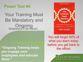 Power Tool #4
Your Training Must
Be Mandatory and
Ongoing
You will forget 90% of
what you learn today
before you get back to
the office!“Ongoing Training helps
you engage your
employees and educate
them.”
Chet Holmes, The Ultimate Sales
Machine
Shepherd’s Fold Ranch
 