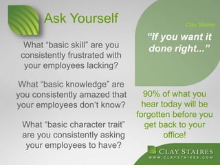 What “basic skill” are you
consistently frustrated with
your employees lacking?
90% of what you
hear today will be
forgotten before you
get back to your
office!
“If you want it
done right...”
Clay Staires
What “basic knowledge” are
you consistently amazed that
your employees don’t know?
What “basic character trait”
are you consistently asking
your employees to have?
Ask Yourself
 