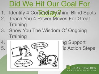 Did We Hit Our Goal For
Today?1. Identify 4 Common Training Blind Spots
2. Teach You 4 Power Moves For Great
Training
3. Show You The Wisdom Of Ongoing
Training
4. Provide You With Ongoing Support
5. You Leave With 2 Specific Action Steps
 
