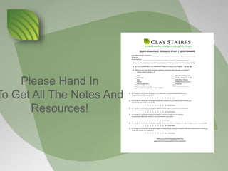 Growing Success Through Growing Your People
QUICK-LEADERSHIP RESEARCH STUDY / QUESTIONAIRE
Your Name & Your Company: ____________________________________________________
Phone #: ___________________________________________
Email Address:_________________________________________________________
q Do You Currently Have Specific Career/Life Goals That You Want To Achieve? Yes Or No
q Are You Satisfied With Your Movement Toward Fulfilling Those Goals? Yes Or No
q What are your top three stressors (worries, concerns) over the past six months?
(Please Rank in Order 1-3)
___Work
___Marriage
___Kids
___Money
___Not enough time!
___Friends/Relationships
___Personal Development (“I feel stuck!”)
___Spiritual Development
___Finding “Balance” In Life
___Health and Fitness
___Feeling Out Of Control
___Emotions
Other _______________
q On A Scale of 1 to 10 (with 10 being the very best), how confident are you that your life is
progressing according to your plan?
1 2 3 4 5 6 7 8 9 10 (Circle One)
q On A Scale of 1 to 10 (with 10 being the best), how confident are you that you have the tools you
need to help you achieve your goals?
1 2 3 4 5 6 7 8 9 10 (Circle One)
q On A Scale of 1 to 10 (with 10 being the highest), how strong is the level of mentorship that
you are receiving on a weekly basis?
1 2 3 4 5 6 7 8 9 10 (Circle One)
q On A Scale of 1 to 10 (with 10 being the highest), how accountable are you being to
completing the daily tasks needed to turn your dreams into reality?
1 2 3 4 5 6 7 8 9 10 (Circle One)
q On A Scale of 1 to 10 (with 10 being the highest), what is your level of willingness to make changes in your circumstances?
1 2 3 4 5 6 7 8 9 10 (Circle One)
q On A Scale of 1 to 10 (with 10 being the highest), how would you rate your companies efficiency and accuracy in recruiting,
hiring and training new employees?
1 2 3 4 5 6 7 8 9 10 (Circle One)
Thank you very much for participating in this survey!
(Please, turn over for a short evaluation of Clay’s performance)
Please Hand In
To Get All The Notes And
Resources!
 