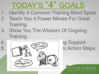 TODAY’S “4” GOALS
1. Identify 4 Common Training Blind Spots
2. Teach You 4 Power Moves For Great
Training
3. Show You The Wisdom Of Ongoing
Training
4. Provide You With Ongoing Support
5. You Leave With 2 Specific Action Steps
 