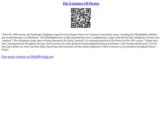 The Existence Of Pirates
"After the 1890 season, the Pittsburgh Alleghenys signed several players from rival American Association teams
– including the Philadelphia Athletics
star second baseman Lou Bierbauer. The Philadelphia team loudly protested the move, complaining to league officials that the Alleghenys' actions were
"piratical." The Alleghenys made sport of being denounced for being "piratical" by renaming themselves the Pirates for the 1891 season." Pirates have
had a strong presence throughout the ages; their presence has often garnered acknowledgment from governments– both foreign and domestic. For the
most part, pirates are more real than ninjas based upon their presence and the acknowledgment of their existence by governments throughout history.
Pirates
Get more content on HelpWriting.net
 